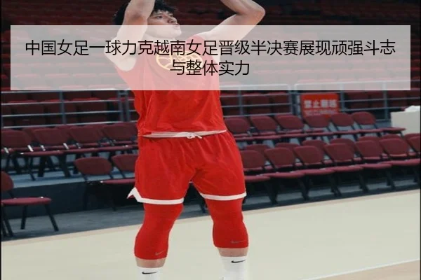 中国女足一球力克越南女足晋级半决赛展现顽强斗志与整体实力